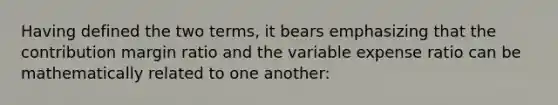 Having defined the two terms, it bears emphasizing that the contribution margin ratio and the variable expense ratio can be mathematically related to one another: