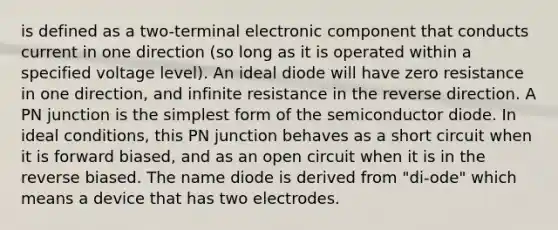 is defined as a two-terminal electronic component that conducts current in one direction (so long as it is operated within a specified voltage level). An ideal diode will have zero resistance in one direction, and infinite resistance in the reverse direction. A PN junction is the simplest form of the semiconductor diode. In ideal conditions, this PN junction behaves as a short circuit when it is forward biased, and as an open circuit when it is in the reverse biased. The name diode is derived from "di-ode" which means a device that has two electrodes.