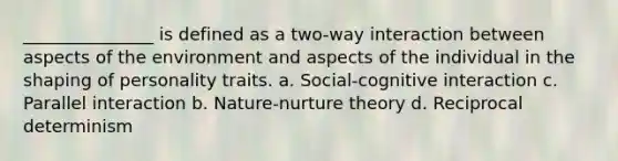 _______________ is defined as a two-way interaction between aspects of the environment and aspects of the individual in the shaping of personality traits. a. Social-cognitive interaction c. Parallel interaction b. Nature-nurture theory d. Reciprocal determinism