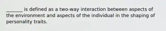 _______ is defined as a two-way interaction between aspects of the environment and aspects of the individual in the shaping of personality traits.