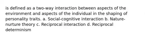 is defined as a two-way interaction between aspects of the environment and aspects of the individual in the shaping of personality traits. a. Social-cognitive interaction b. Nature-nurture theory c. Reciprocal interaction d. Reciprocal determinism