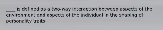 ____ is defined as a two-way interaction between aspects of the environment and aspects of the individual in the shaping of personality traits.