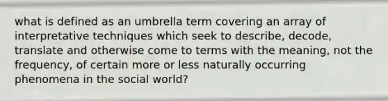 what is defined as an umbrella term covering an array of interpretative techniques which seek to describe, decode, translate and otherwise come to terms with the meaning, not the frequency, of certain more or less naturally occurring phenomena in the social world?