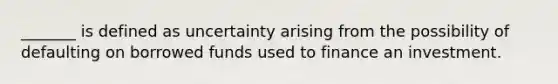 _______ is defined as uncertainty arising from the possibility of defaulting on borrowed funds used to finance an investment.