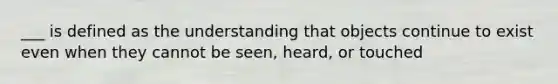 ___ is defined as the understanding that objects continue to exist even when they cannot be seen, heard, or touched