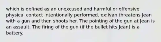 which is defined as an unexcused and harmful or offensive physical contact intentionally performed. ex:Ivan threatens Jean with a gun and then shoots her. The pointing of the gun at Jean is an assault. The firing of the gun (if the bullet hits Jean) is a battery.