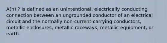 A(n) ? is defined as an unintentional, electrically conducting connection between an ungrounded conductor of an electrical circuit and the normally non-current-carrying conductors, metallic enclosures, metallic raceways, metallic equipment, or earth.