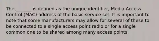 The _______ is defined as the unique identifier, Media Access Control (MAC) address of the basic service set. It is important to note that some manufacturers may allow for several of these to be connected to a single access point radio or for a single common one to be shared among many access points.