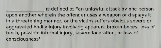 _________________ is defined as "an unlawful attack by one person upon another wherein the offender uses a weapon or displays it in a threatening manner, or the victim suffers obvious severe or aggravated bodily injury involving apparent broken bones, loss of teeth, possible internal injury, severe laceration, or loss of consciousness"