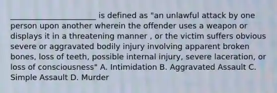 ______________________ is defined as "an unlawful attack by one person upon another wherein the offender uses a weapon or displays it in a threatening manner , or the victim suffers obvious severe or aggravated bodily injury involving apparent broken bones, loss of teeth, possible internal injury, severe laceration, or loss of consciousness" A. Intimidation B. Aggravated Assault C. Simple Assault D. Murder