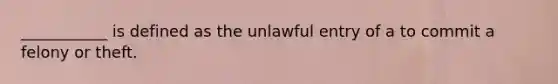 ___________ is defined as the unlawful entry of a to commit a felony or theft.