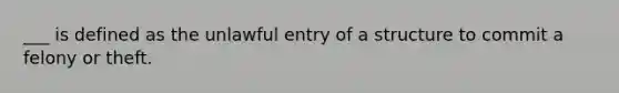 ___ is defined as the unlawful entry of a structure to commit a felony or theft.