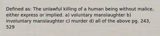 Defined as: The unlawful killing of a human being without malice, either express or implied. a) voluntary manslaughter b) involuntary manslaughter c) murder d) all of the above pg. 243, 529