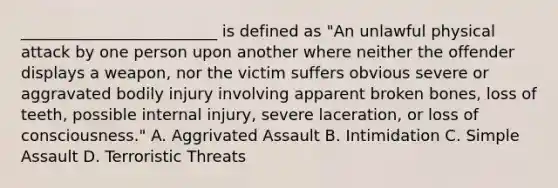 _________________________ is defined as "An unlawful physical attack by one person upon another where neither the offender displays a weapon, nor the victim suffers obvious severe or aggravated bodily injury involving apparent broken bones, loss of teeth, possible internal injury, severe laceration, or loss of consciousness." A. Aggrivated Assault B. Intimidation C. Simple Assault D. Terroristic Threats