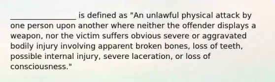 _________________ is defined as "An unlawful physical attack by one person upon another where neither the offender displays a weapon, nor the victim suffers obvious severe or aggravated bodily injury involving apparent broken bones, loss of teeth, possible internal injury, severe laceration, or loss of consciousness."