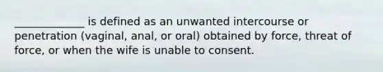 _____________ is defined as an unwanted intercourse or penetration (vaginal, anal, or oral) obtained by force, threat of force, or when the wife is unable to consent.