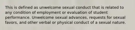 This is defined as unwelcome sexual conduct that is related to any condition of employment or evaluation of student performance. Unwelcome sexual advances, requests for sexual favors, and other verbal or physical conduct of a sexual nature.