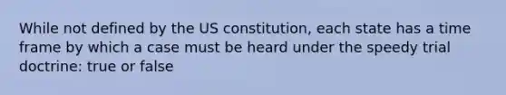 While not defined by the US constitution, each state has a time frame by which a case must be heard under the speedy trial doctrine: true or false