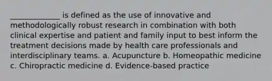 _____________ is defined as the use of innovative and methodologically robust research in combination with both clinical expertise and patient and family input to best inform the treatment decisions made by health care professionals and interdisciplinary teams. a. Acupuncture b. Homeopathic medicine c. Chiropractic medicine d. Evidence-based practice