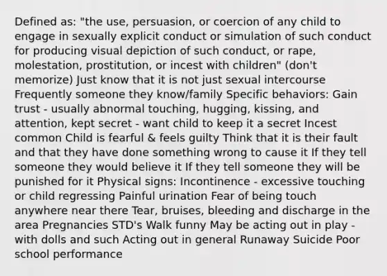 Defined as: "the use, persuasion, or coercion of any child to engage in sexually explicit conduct or simulation of such conduct for producing visual depiction of such conduct, or rape, molestation, prostitution, or incest with children" (don't memorize) Just know that it is not just sexual intercourse Frequently someone they know/family Specific behaviors: Gain trust - usually abnormal touching, hugging, kissing, and attention, kept secret - want child to keep it a secret Incest common Child is fearful & feels guilty Think that it is their fault and that they have done something wrong to cause it If they tell someone they would believe it If they tell someone they will be punished for it Physical signs: Incontinence - excessive touching or child regressing Painful urination Fear of being touch anywhere near there Tear, bruises, bleeding and discharge in the area Pregnancies STD's Walk funny May be acting out in play - with dolls and such Acting out in general Runaway Suicide Poor school performance