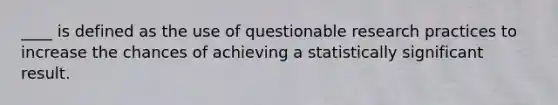 ____ is defined as the use of questionable research practices to increase the chances of achieving a statistically significant result.