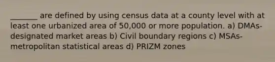 _______ are defined by using census data at a county level with at least one urbanized area of 50,000 or more population. a) DMAs-designated market areas b) Civil boundary regions c) MSAs-metropolitan statistical areas d) PRIZM zones