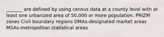 _______ are defined by using census data at a county level with at least one urbanized area of 50,000 or more population. PRIZM zones Civil boundary regions DMAs-designated market areas MSAs-metropolitan statistical areas