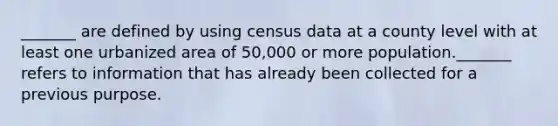 _______ are defined by using census data at a county level with at least one urbanized area of 50,000 or more population._______ refers to information that has already been collected for a previous purpose.