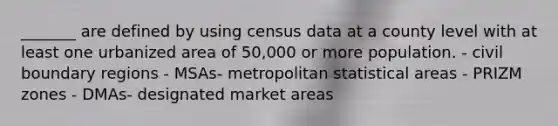 _______ are defined by using census data at a county level with at least one urbanized area of 50,000 or more population. - civil boundary regions - MSAs- metropolitan statistical areas - PRIZM zones - DMAs- designated market areas