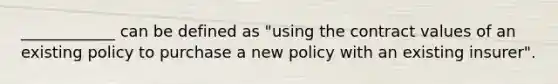 ____________ can be defined as "using the contract values of an existing policy to purchase a new policy with an existing insurer".