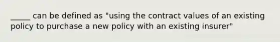 _____ can be defined as "using the contract values of an existing policy to purchase a new policy with an existing insurer"