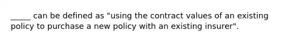 _____ can be defined as "using the contract values of an existing policy to purchase a new policy with an existing insurer".