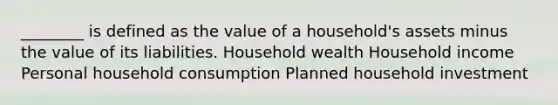 ________ is defined as the value of a household's assets minus the value of its liabilities. Household wealth Household income Personal household consumption Planned household investment