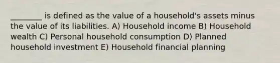 ________ is defined as the value of a household's assets minus the value of its liabilities. A) Household income B) Household wealth C) Personal household consumption D) Planned household investment E) Household financial planning