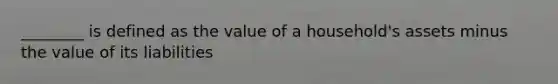 ________ is defined as the value of a household's assets minus the value of its liabilities