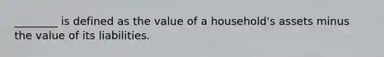 ​________ is defined as the value of a​ household's assets minus the value of its liabilities.