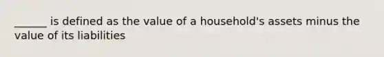 ______ is defined as the value of a household's assets minus the value of its liabilities