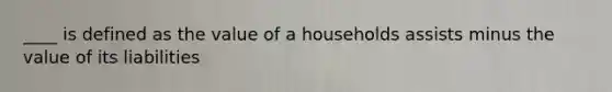 ____ is defined as the value of a households assists minus the value of its liabilities