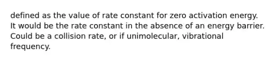 defined as the value of rate constant for zero activation energy. It would be the rate constant in the absence of an energy barrier. Could be a collision rate, or if unimolecular, vibrational frequency.