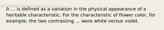 A ... is defined as a variation in the physical appearance of a heritable characteristic. For the characteristic of flower color, for example, the two contrasting ... were white versus violet.