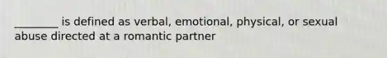 ________ is defined as verbal, emotional, physical, or sexual abuse directed at a romantic partner