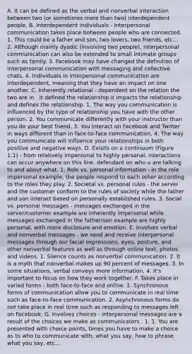 A. It can be defined as the verbal and nonverbal interaction between two (or sometimes <a href='https://www.questionai.com/knowledge/keWHlEPx42-more-than' class='anchor-knowledge'>more than</a> two) interdependent people. B. Interdependent individuals - <a href='https://www.questionai.com/knowledge/kYcZI9dsWF-interpersonal-communication' class='anchor-knowledge'>interpersonal communication</a> takes place between people who are connected. 1. This could be a father and son, two lovers, two friends, etc... 2. Although mainly dyadic (involving two people), interpersonal communication can also be extended to small intimate groups such as family. 3. Facebook may have changed the definition of interpersonal communication with messaging and collective chats. 4. Individuals in interpersonal communication are interdependent, meaning that they have an impact on one another. C. Inherently relational - dependent on the relation the two are in . it defined the relationship it impacts the relationship and defines the relationship. 1. The way you communication is influenced by the type of relationship you have with the other person. 2. You communicate differently with your instructor than you do your best friend. 3. You interact on Facebook and Twitter in ways different than in face-to-face communication. 4. The way you communicate will influence your relationships in both positive and negative ways. D. Exisits on a continuum (Figure 1:1) - from relatively impersonal to highly personal. interactions can occur anywhere on this line. defendant on who u are talking to and about what. 1. Role vs. personal information - in the role impersonal example, the people respond to each other according to the roles they play. 2. Societal vs. personal rules - the server and the customer conform to the rules of society while the father and son interact based on personally established rules. 3. Social vs. personal messages - messages exchanged in the server/customer example are inherently impersonal while messages exchanged in the father/son example are highly personal, with more disclosure and emotion. E. Involves verbal and nonverbal messages - we send and receive interpersonal messages through our facial expressions, eyes, posture, and other nonverbal features as well as through online text, photos and videos. 1. Silence counts as non<a href='https://www.questionai.com/knowledge/kVnsR3DzuD-verbal-communication' class='anchor-knowledge'>verbal communication</a>. 2. It is a myth that nonverbal makes up 90 percent of messages. 3. In some situations, verbal conveys more information. 4. It's important to focus on how they work together. F. Takes place in varied forms - both face-to-face and online. 1. Synchronous forms of communication allow you to communicate in real time such as face-to-face communication. 2. Asynchronous forms do not take place in real time such as responding to messages left on Facebook. G. Involves choices - interpersonal messages are a result of the choices we make as communicators . 1. 1. You are presented with choice points, times you have to make a choice as to who to communicate with, what you say, how to phrase what you say, etc...