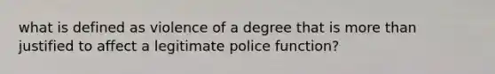 what is defined as violence of a degree that is more than justified to affect a legitimate police function?