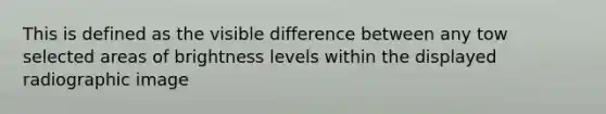 This is defined as the visible difference between any tow selected areas of brightness levels within the displayed radiographic image