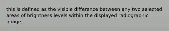 this is defined as the visible difference between any two selected areas of brightness levels within the displayed radiographic image