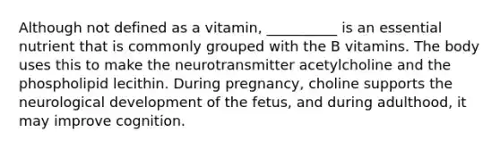 Although not defined as a vitamin, __________ is an essential nutrient that is commonly grouped with the B vitamins. The body uses this to make the neurotransmitter acetylcholine and the phospholipid lecithin. During pregnancy, choline supports the neurological development of the fetus, and during adulthood, it may improve cognition.