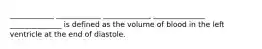 ____________ ____________ _____________ ______________ ______________ is defined as the volume of blood in the left ventricle at the end of diastole.