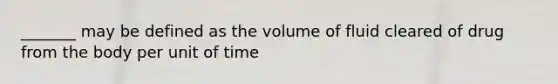 _______ may be defined as the volume of fluid cleared of drug from the body per unit of time