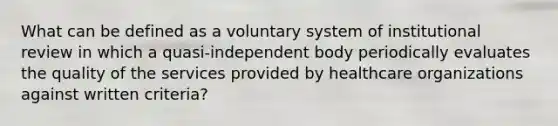 What can be defined as a voluntary system of institutional review in which a quasi-independent body periodically evaluates the quality of the services provided by healthcare organizations against written criteria?