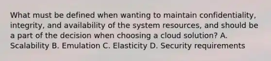 What must be defined when wanting to maintain confidentiality, integrity, and availability of the system resources, and should be a part of the decision when choosing a cloud solution? A. Scalability B. Emulation C. Elasticity D. Security requirements